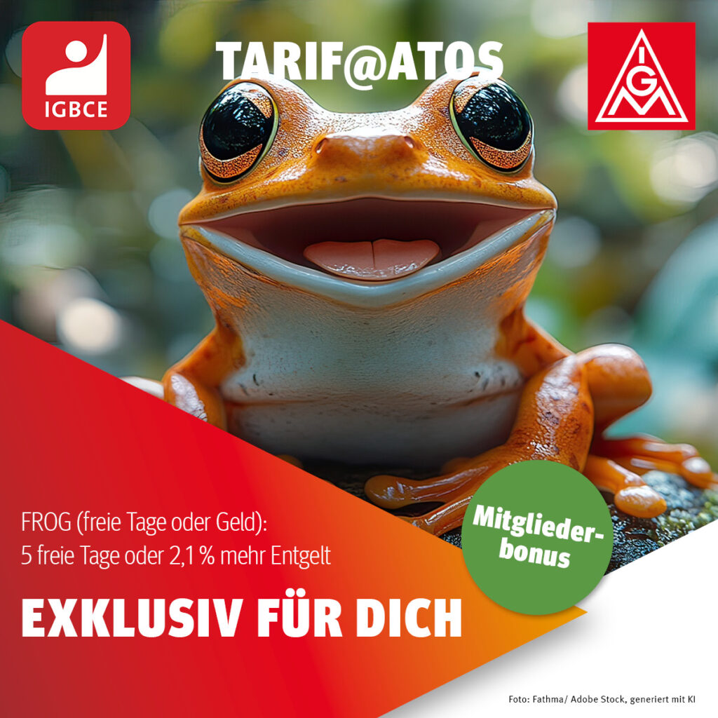 Ein Bild von einem Frosch mit weiterem Text:
Tarif@Atos (IGBCE / IGM)
FROG (freie Tage oder GELD): 5 freie Tage oder 2,1 % mehr Entgelt (Mitgliederbonus)
EXKLUSIV FÜR DICH